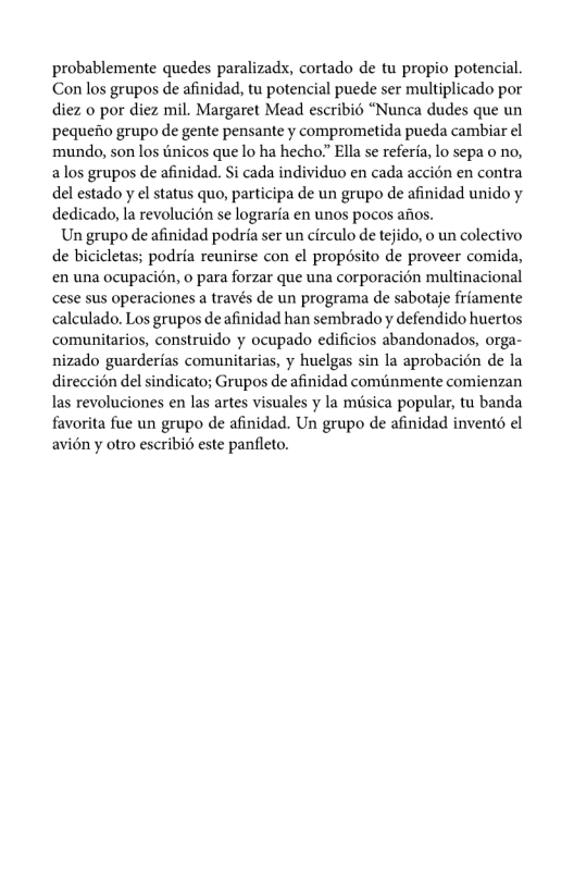 probablemente quedes paralizads, cortado de tu propio potencial. Con los grupos de afinidad, tu potencial puede ser multiplicado por diez o por diez mil. Margaret Mead escribié “Nunca dudes que un pequefio grupo de gente pensante y comprometida pueda cambiar el ‘mundo, son los tinicos que lo ha hecho” Ella se referia, lo sepa o no, alos grupos de afinidad. Si cada individuo en cada accion en contra del estado y el status quo, participa de un grupo de afinidad unido y dedicado, la revolucién se lograrfa en unos pocos afios.  Un grupo de afinidad podria ser un circulo de tejido, o un colectivo de bicicletas; podria reunirse con el propésito de proveer comida, en una ocupacién, o para forzar que una corporacion multinacional cese sus operaciones a través de un programa de sabotaje friamente calculado. Los grupos de afinidad han sembrado y defendido huertos comunitarios, construido y ocupado edificios abandonados, orga- nizado guarderfas comunitarias, y huelgas sin la aprobacién de la direcci6n del sindicato; Grupos de afinidad cominmente comienzan las revoluciones en las artes visuales y la misica popular, tu banda favorita fue un grupo de afinidad. Un grupo de afinidad invent6 el avién y otro escribié este panfleto. 